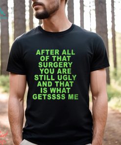 After All Of That Surgery You Are Still Ugly And That Is What Getssss Me Shirt