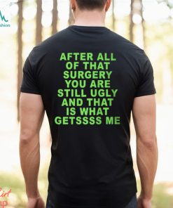 After All Of That Surgery You Are Still Ugly And That Is What Getssss Me Shirt