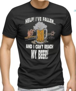 Help Ive Fallen And I Cant Reach My Beer Shirt