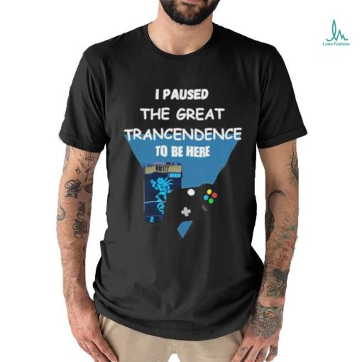 I Paused The Great Trancendence To Be Here T Shirt