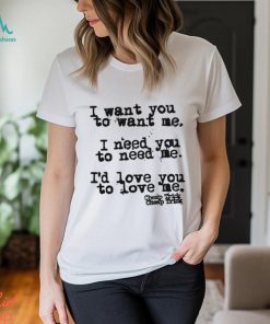 I Want You To Want Me I Need You To Need Me I'd Love You Shirt