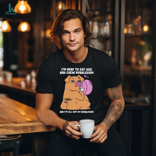 I’m Here To Eat Ass And Chew Bubblegum And I’m All Out Of Bubblegum Shirt