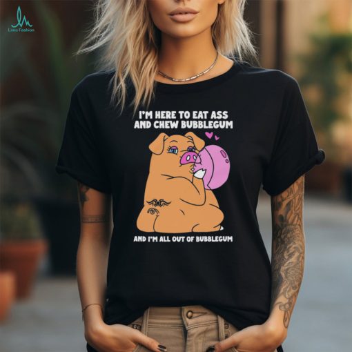 I’m Here To Eat Ass And Chew Bubblegum And I’m All Out Of Bubblegum Shirt