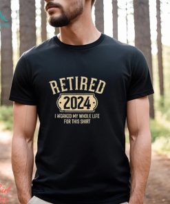 Retired 2024 I Worked My Whole Life For This Shirt
