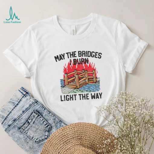 Famousinreal may the bridges i burn light the way shirt