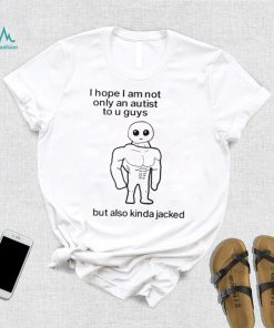 I Hope I Am Not Only An Autistic To U Guys But Also Kinda Jacked Shirt