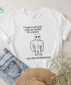I Hope I Am Not Only An Autistic To U Guys But Also Kinda Jacked Shirt