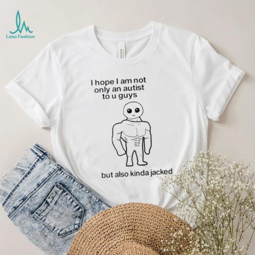 I Hope I Am Not Only An Autistic To U Guys But Also Kinda Jacked Shirt