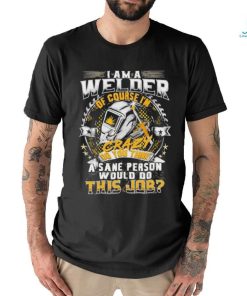 I am a Welder of course crazy do you think sane person would do shirt
