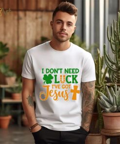 I dont need luck I have got Jesus Saint Patrick’s Day shirt