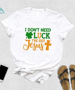 I dont need luck I have got Jesus Saint Patrick’s Day shirt