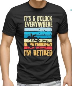 It’s 5 o’clock everywhere I’m retired shirt