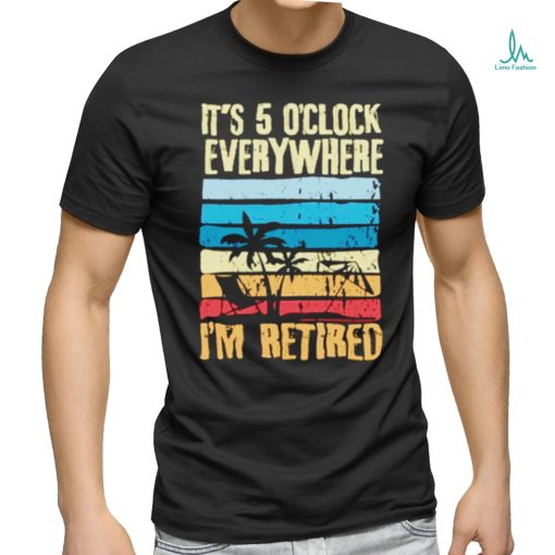 It’s 5 o’clock everywhere I’m retired shirt
