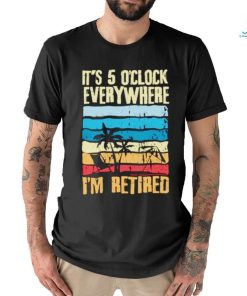 It’s 5 o’clock everywhere I’m retired shirt