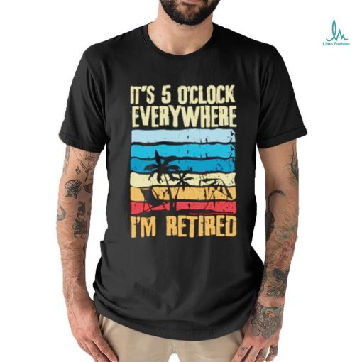 It’s 5 o’clock everywhere I’m retired shirt