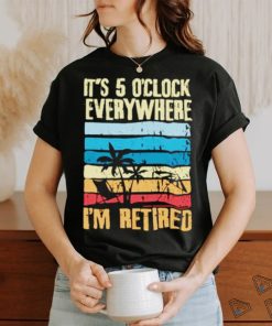 It’s 5 o’clock everywhere I’m retired shirt