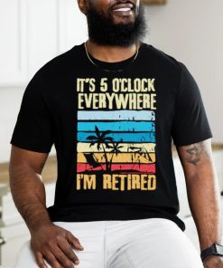It’s 5 o’clock everywhere I’m retired shirt