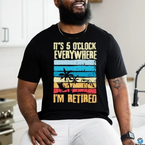 It’s 5 o’clock everywhere I’m retired shirt