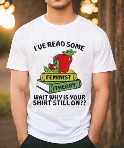 Official I’ve Read Some Feminist Theory Wait Why Is Your Shirt Still On shirt