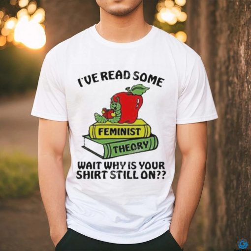 Official I’ve Read Some Feminist Theory Wait Why Is Your Shirt Still On shirt