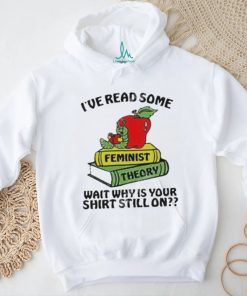 Official I’ve Read Some Feminist Theory Wait Why Is Your Shirt Still On shirt