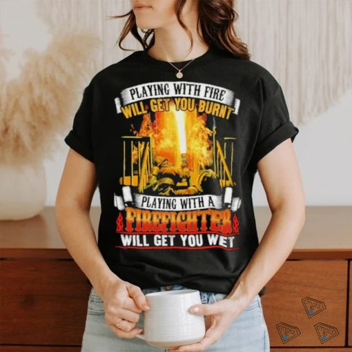 Playing with fie will get you burnt firefighter shirt