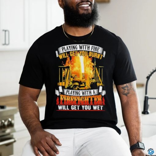 Playing with fie will get you burnt firefighter shirt