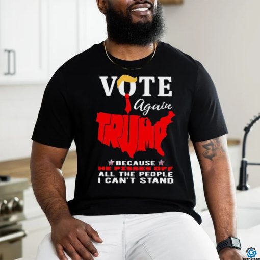 Vote Again Trump Because He Pisses Of All The People Can’t Stand Shirt