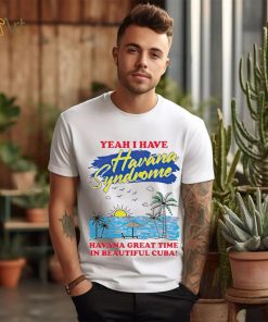 Yeah I have Havana Syndrome Havana great time in beautiful Cuba shirt