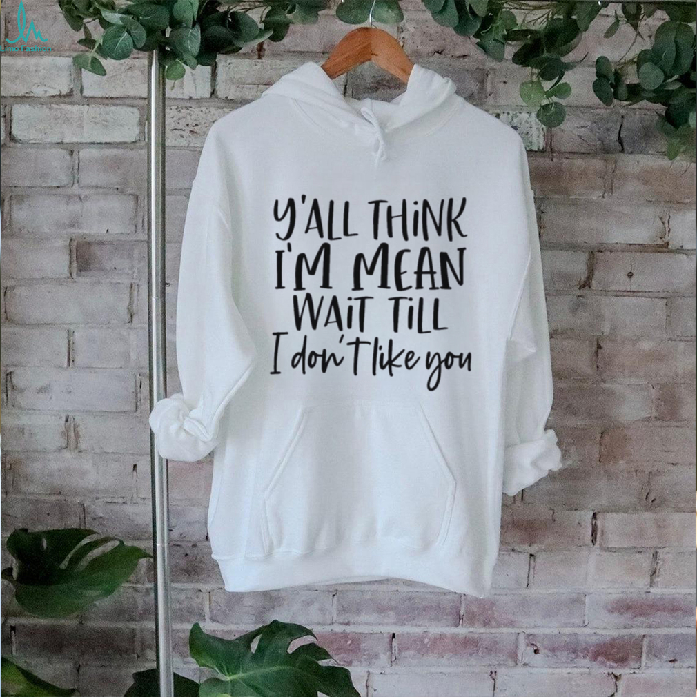 You Think I Am Mean Wait Till I Dont Like You Shirt You Think I Am Mean Wait Till I Dont Like You Shirt