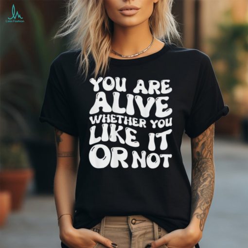 You are alive whether you like it or not shirt