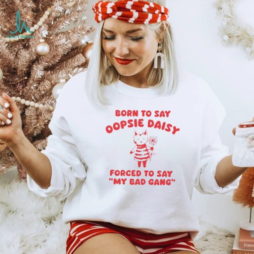 Born to say oopsie daisy forced to say my bad gang shirt