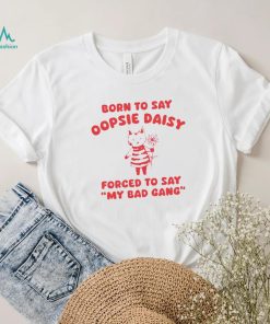 Born to say oopsie daisy forced to say my bad gang shirt