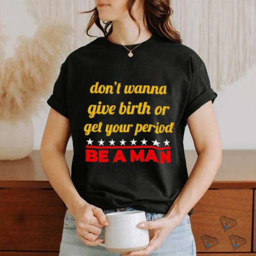 Don’t wanna give birth or get your period be a man shirt