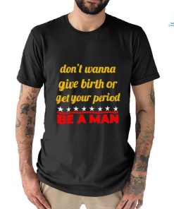 Don’t wanna give birth or get your period be a man shirt