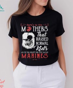 Here’s To The Mothers That Raised Normal Kids And To The Select Few That Raised Marines Shirt