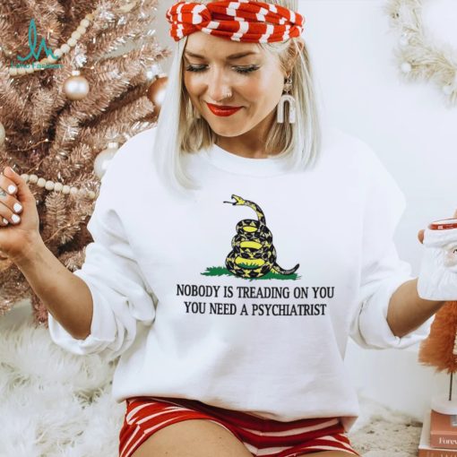 Nobody is treading on you. you need a psychiatrist shirt