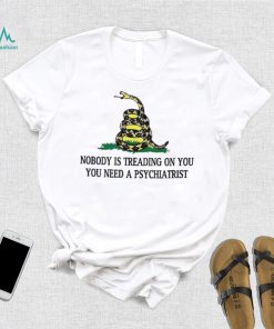 Nobody is treading on you. you need a psychiatrist shirt