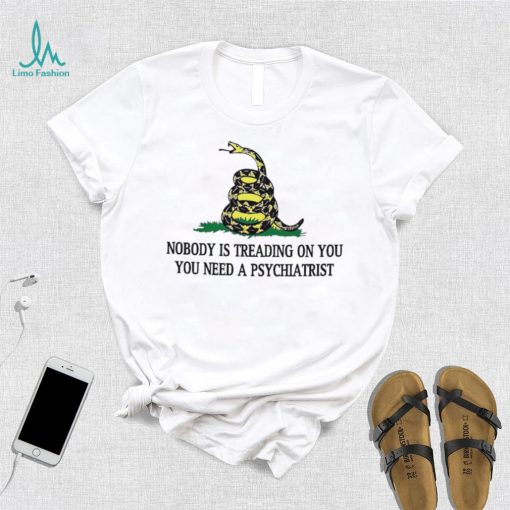 Nobody is treading on you. you need a psychiatrist shirt