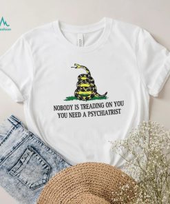 Nobody is treading on you. you need a psychiatrist shirt