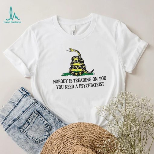 Nobody is treading on you. you need a psychiatrist shirt