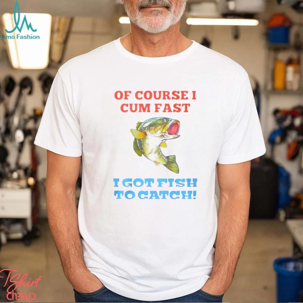 Of Course I Cum Fast I Got Fish To Catch Shirt - Limotees