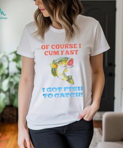 Of Course I Cum Fast I Got Fish To Catch Shirt