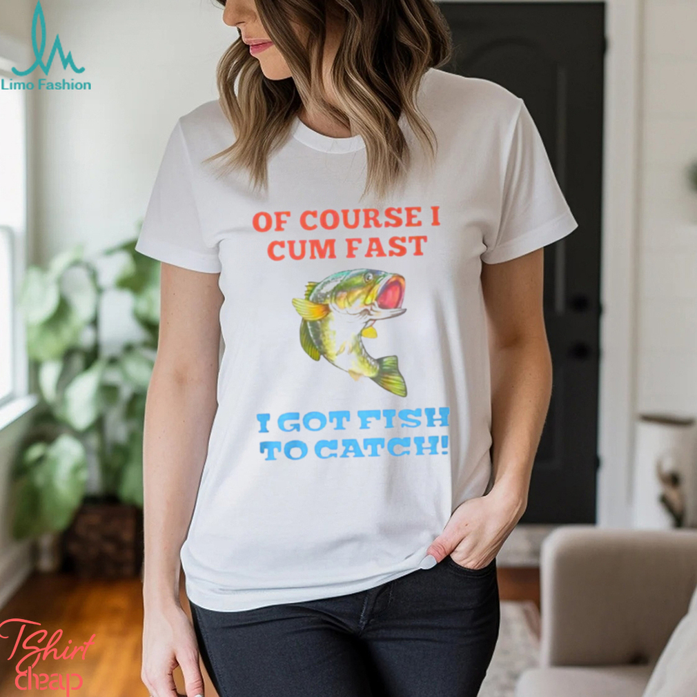 Of Course I Cum Fast I Got Fish To Catch Shirt Of Course I Cum Fast I Got Fish To Catch Shirt