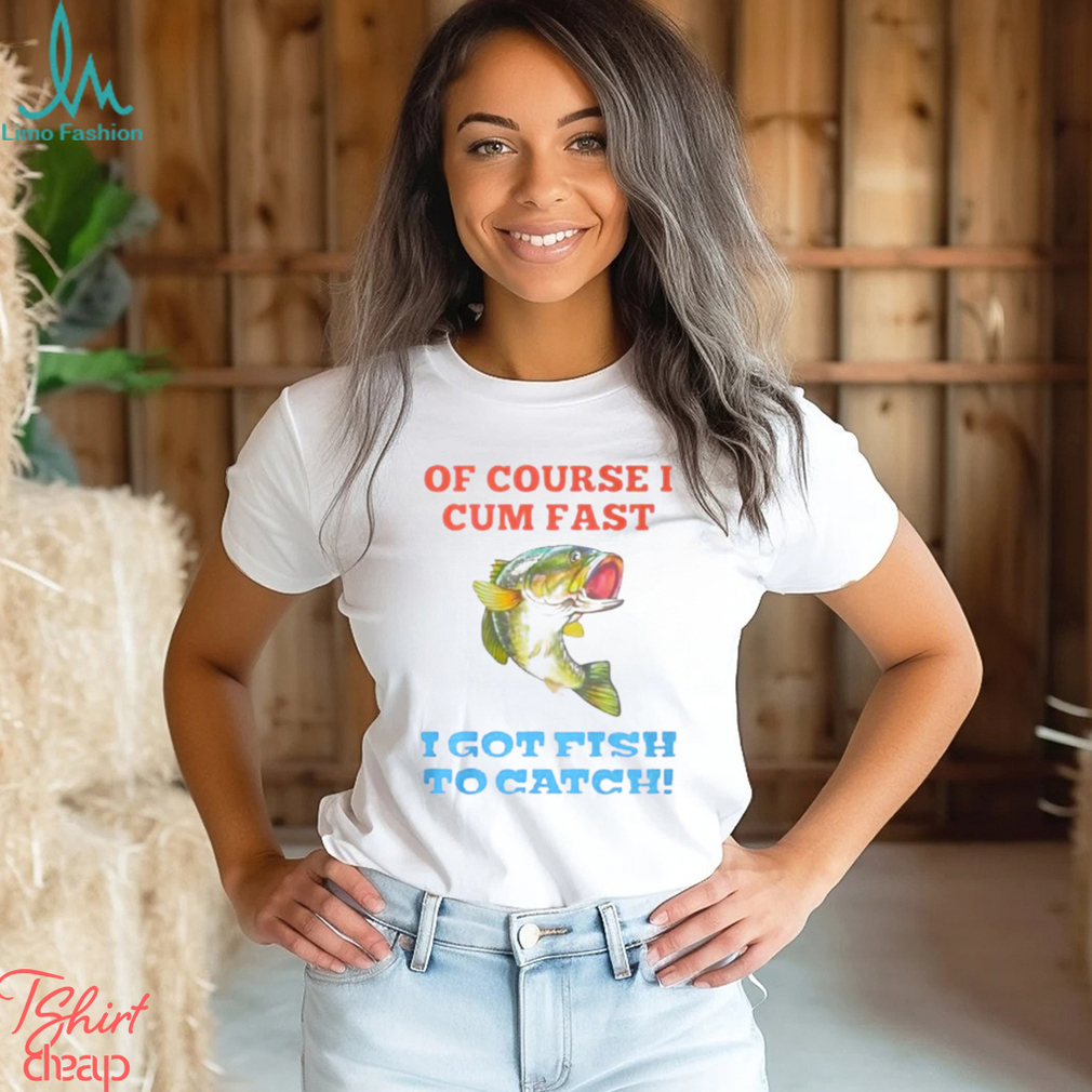 Of Course I Cum Fast I Got Fish To Catch Shirt Of Course I Cum Fast I Got Fish To Catch Shirt