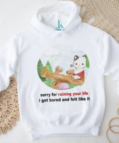 Sorry For Ruining Your Life I Got Bored And Felt Like It shirt