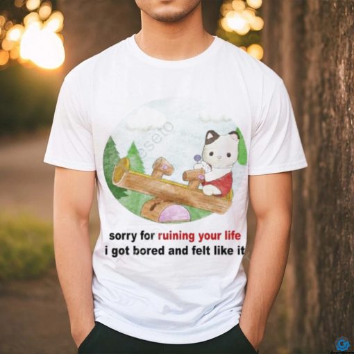 Sorry For Ruining Your Life I Got Bored And Felt Like It shirt