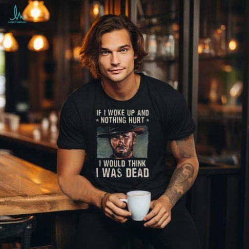 The Good The Bad The Ugly If I Woke Up And Nothing Hurt I Would Think I Was Dead T Shirt