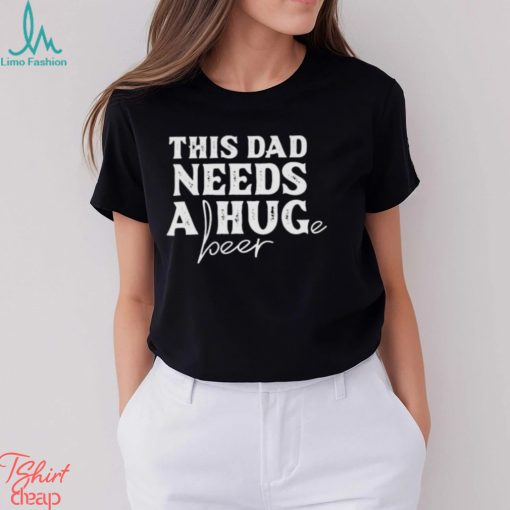 This Dad Needs a Huge Beer shirt