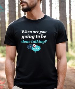When are you going to be done talking shirt